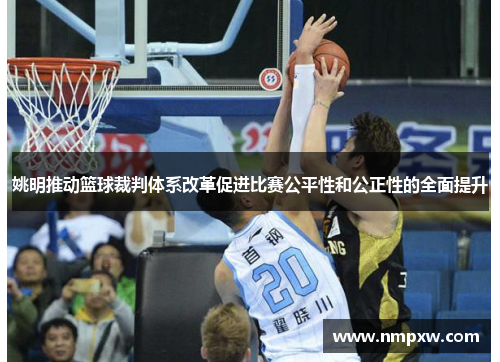 姚明推动篮球裁判体系改革促进比赛公平性和公正性的全面提升