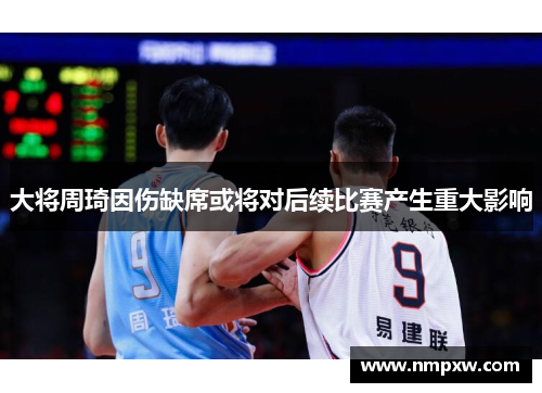 大将周琦因伤缺席或将对后续比赛产生重大影响