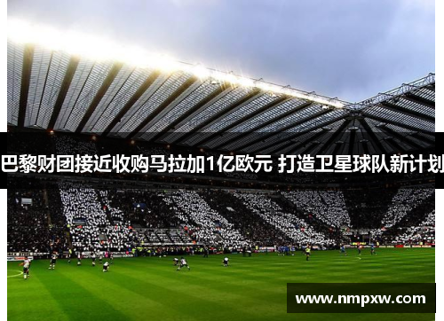 巴黎财团接近收购马拉加1亿欧元 打造卫星球队新计划