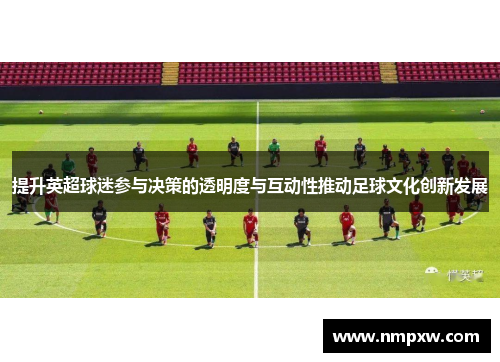 提升英超球迷参与决策的透明度与互动性推动足球文化创新发展