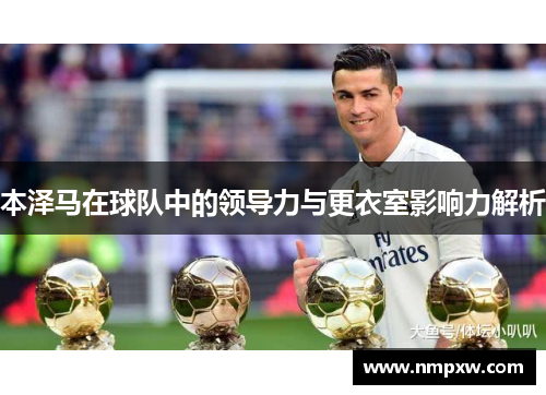 本泽马在球队中的领导力与更衣室影响力解析