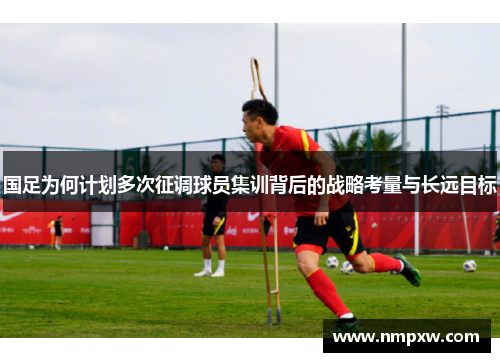 国足为何计划多次征调球员集训背后的战略考量与长远目标