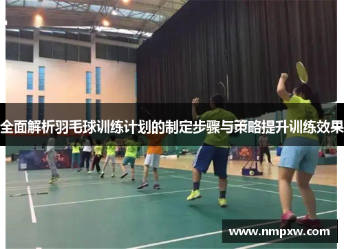 全面解析羽毛球训练计划的制定步骤与策略提升训练效果