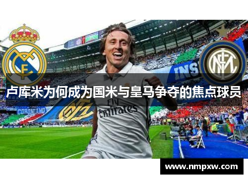 卢库米为何成为国米与皇马争夺的焦点球员