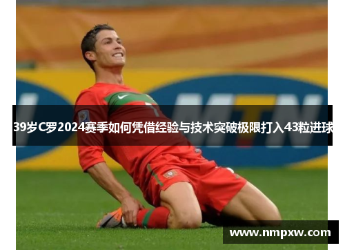 39岁C罗2024赛季如何凭借经验与技术突破极限打入43粒进球