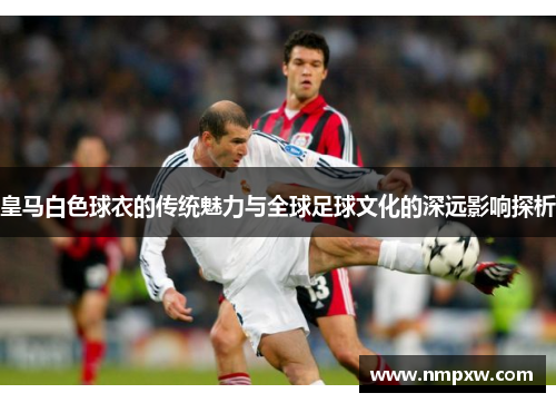 皇马白色球衣的传统魅力与全球足球文化的深远影响探析