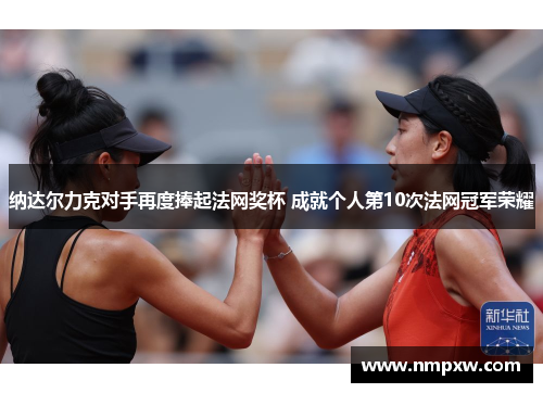 纳达尔力克对手再度捧起法网奖杯 成就个人第10次法网冠军荣耀
