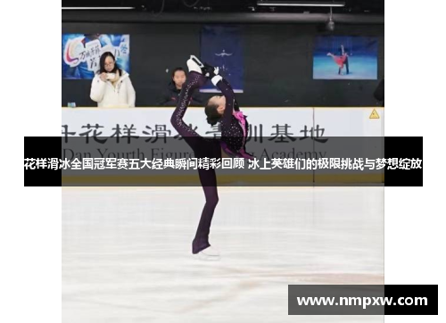 花样滑冰全国冠军赛五大经典瞬间精彩回顾 冰上英雄们的极限挑战与梦想绽放