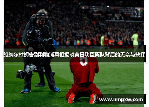 维纳尔杜姆告别利物浦真相揭晓昔日功臣离队背后的无奈与抉择