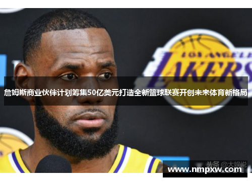 詹姆斯商业伙伴计划筹集50亿美元打造全新篮球联赛开创未来体育新格局