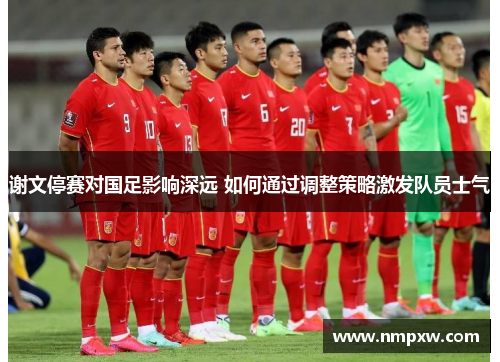 谢文停赛对国足影响深远 如何通过调整策略激发队员士气