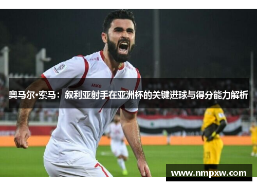 奥马尔·索马:叙利亚射手在亚洲杯的关键进球与得分能力解析 奥马尔·索马:叙利亚射手在亚洲杯的关键进球与得分能力解析
